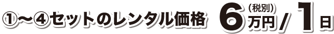 ①〜④セットのレンタル価格 6万円(税込)/1日